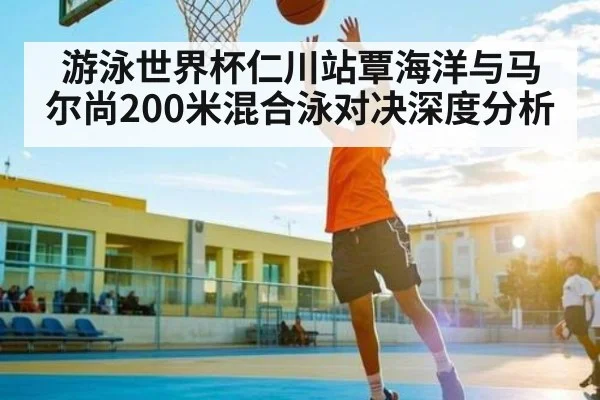 游泳世界杯仁川站覃海洋与马尔尚200米混合泳对决深度分析 | www.c7c7.app
